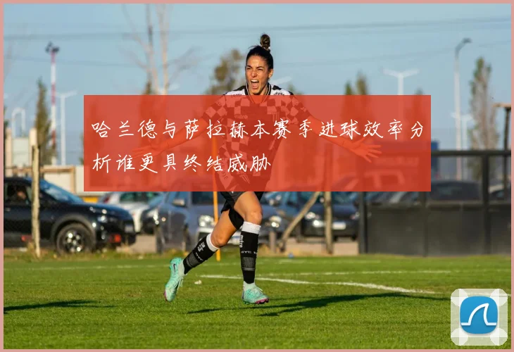 哈兰德与萨拉赫本赛季进球效率分析谁更具终结威胁