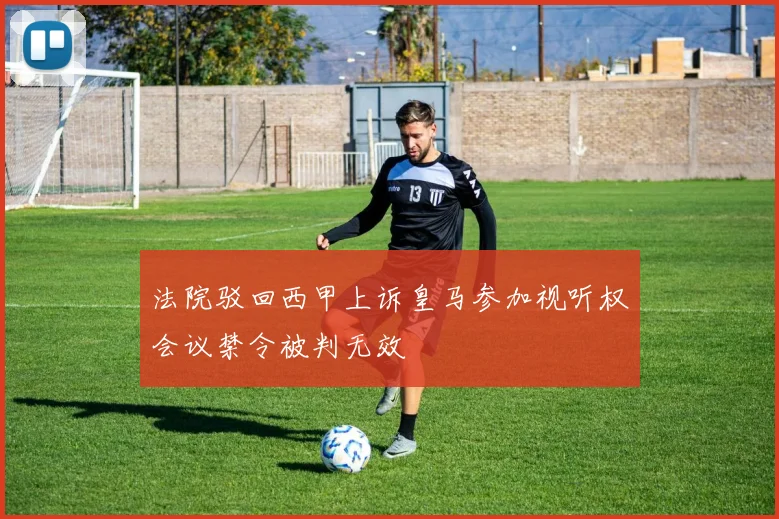 法院驳回西甲上诉皇马参加视听权会议禁令被判无效