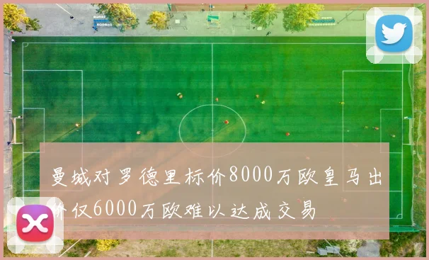 曼城对罗德里标价8000万欧皇马出价仅6000万欧难以达成交易