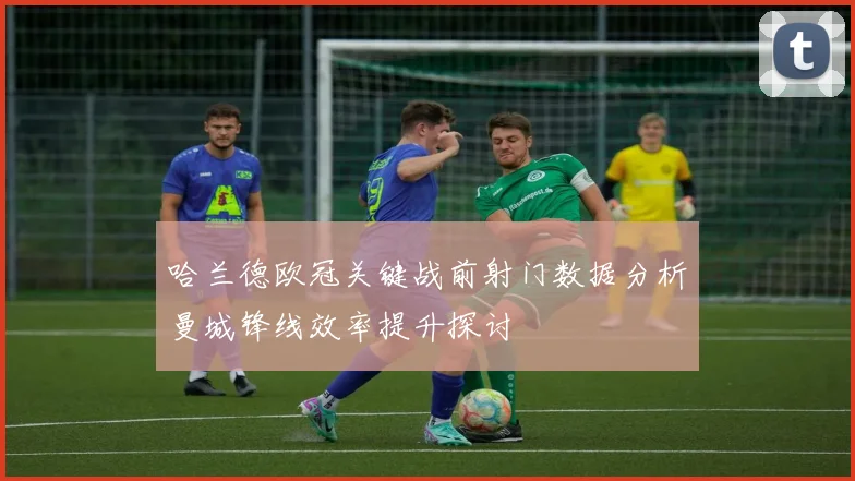 哈兰德欧冠关键战前射门数据分析曼城锋线效率提升探讨