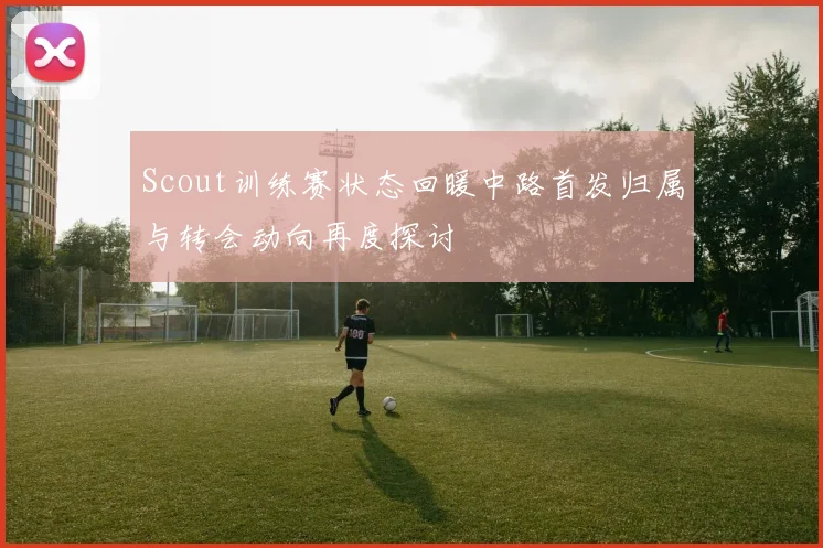 Scout训练赛状态回暖中路首发归属与转会动向再度探讨