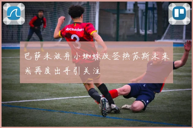 巴萨未放弃小蜘蛛改签热苏斯未来或再度出手引关注