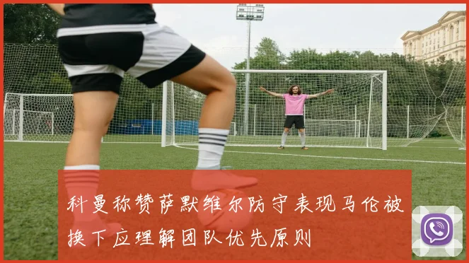 科曼称赞萨默维尔防守表现马伦被换下应理解团队优先原则