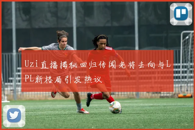 Uzi直播揭秘回归传闻老将去向与LPL新格局引发热议