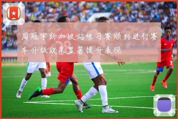 周冠宇新加坡站练习赛顺利进行赛车升级效果显著提升表现