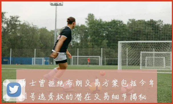 勇士曾拒绝布朗交易方案包括今年11号选秀权的潜在交易细节揭秘